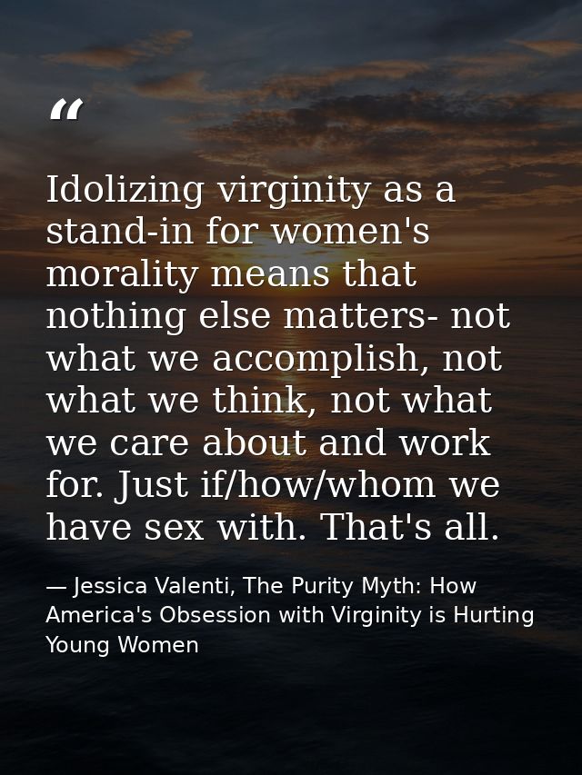 Idolizing virginity as a stand-in for women's morality means that nothing else matters- not what we accomplish, not what — Jessica Valenti, The Purity Myth: How America's Obsession with Virginity is Hurting Young Women