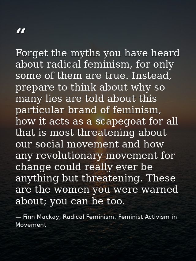 Forget the myths you have heard about radical feminism, for only some of them are true. Instead, prepare to think about  — Finn Mackay, Radical Feminism: Feminist Activism in Movement