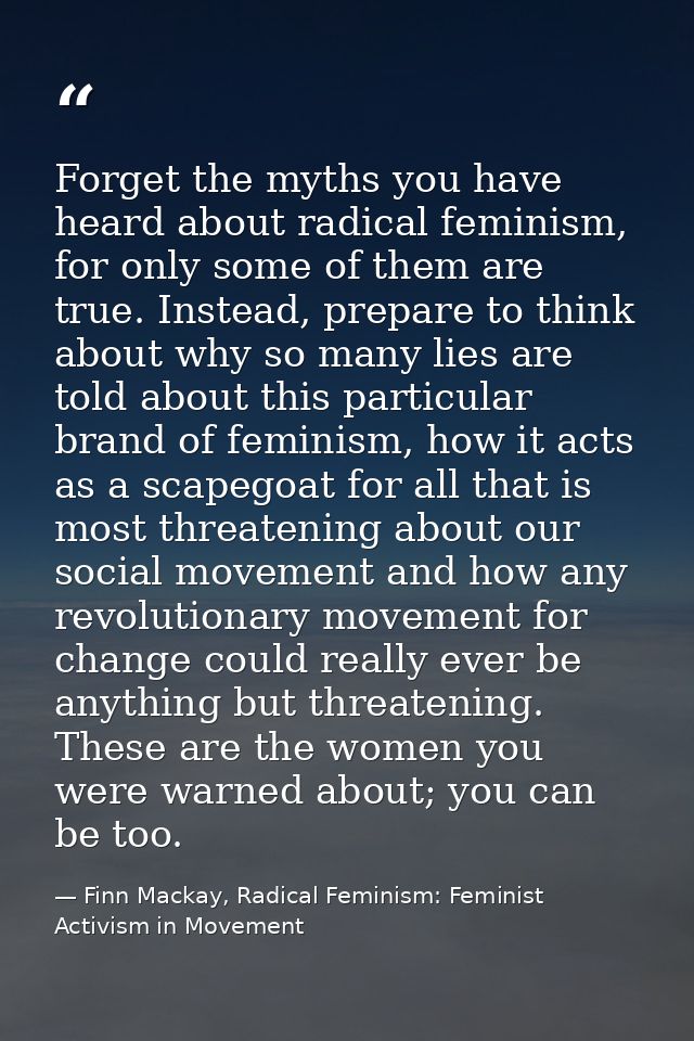 Forget the myths you have heard about radical feminism, for only some of them are true. Instead, prepare to think about  — Finn Mackay, Radical Feminism: Feminist Activism in Movement