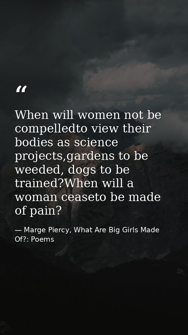 When will women not be compelledto view their bodies as science projects,gardens to be weeded, dogs to be trained?When w — Marge Piercy, What Are Big Girls Made Of?: Poems