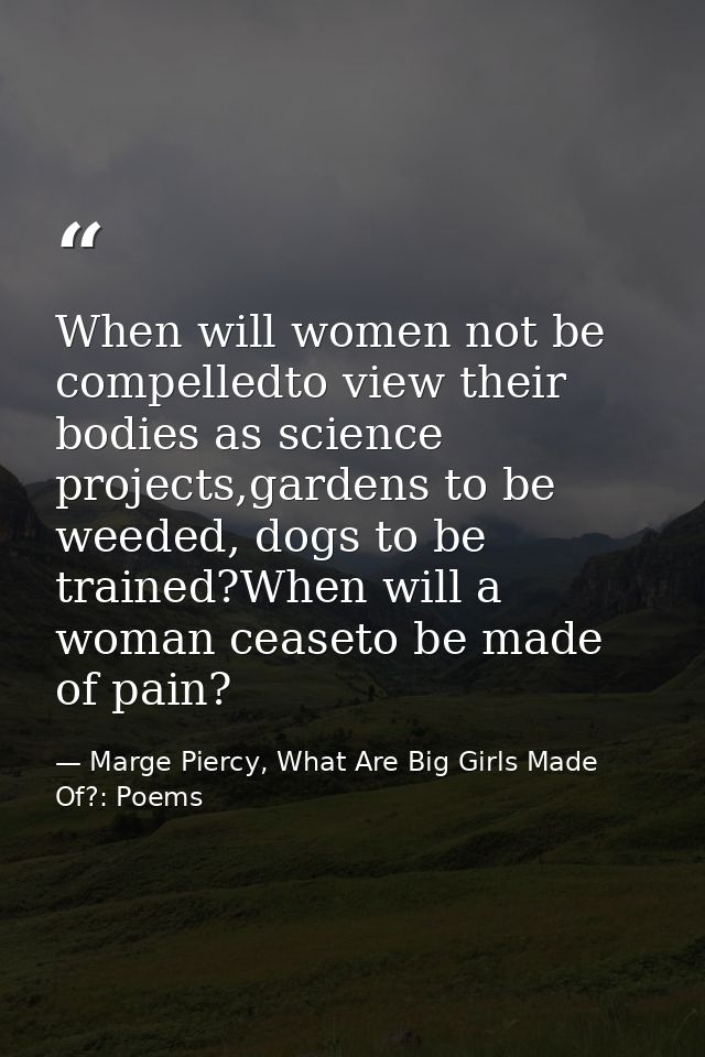 When will women not be compelledto view their bodies as science projects,gardens to be weeded, dogs to be trained?When w — Marge Piercy, What Are Big Girls Made Of?: Poems