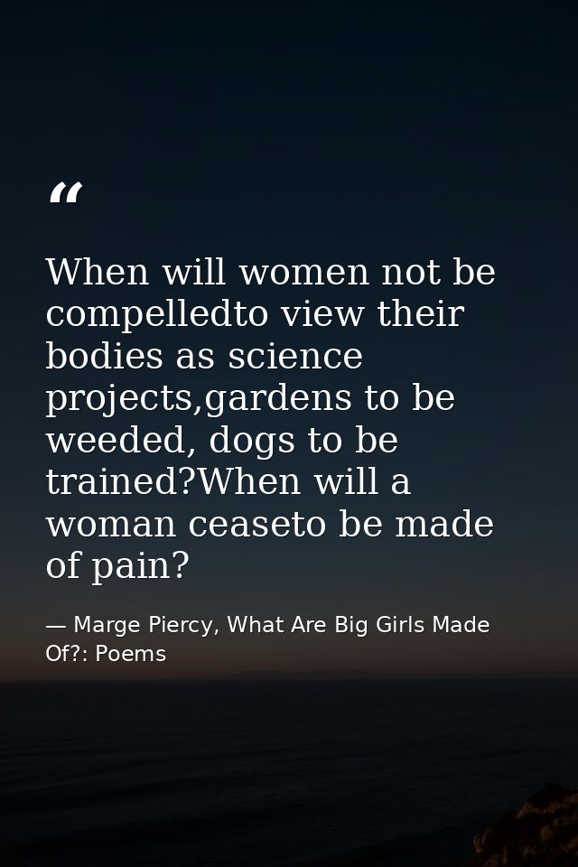 When will women not be compelledto view their bodies as science projects,gardens to be weeded, dogs to be trained?When w — Marge Piercy, What Are Big Girls Made Of?: Poems