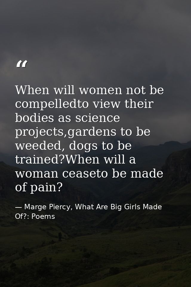When will women not be compelledto view their bodies as science projects,gardens to be weeded, dogs to be trained?When w — Marge Piercy, What Are Big Girls Made Of?: Poems