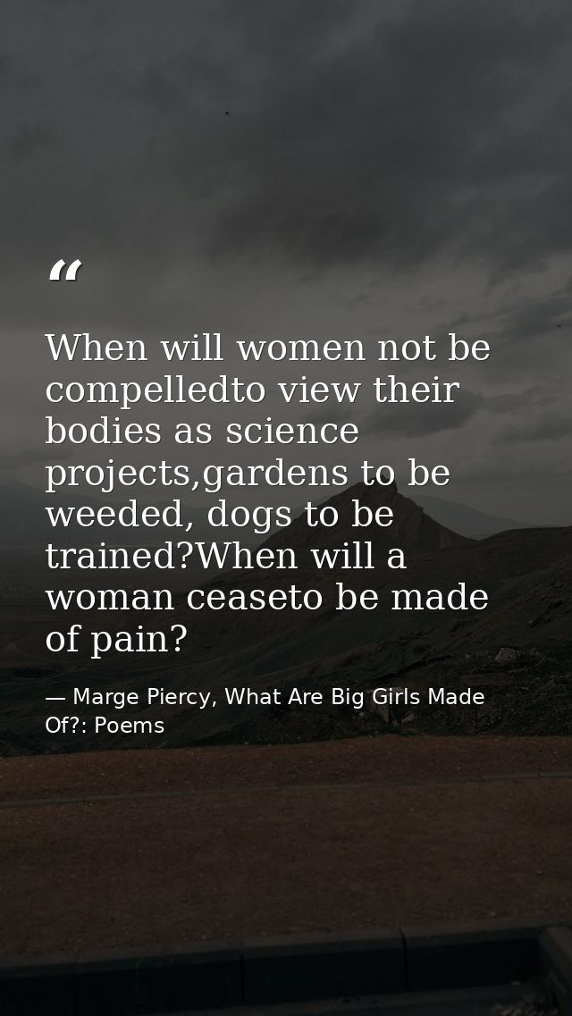 When will women not be compelledto view their bodies as science projects,gardens to be weeded, dogs to be trained?When w — Marge Piercy, What Are Big Girls Made Of?: Poems