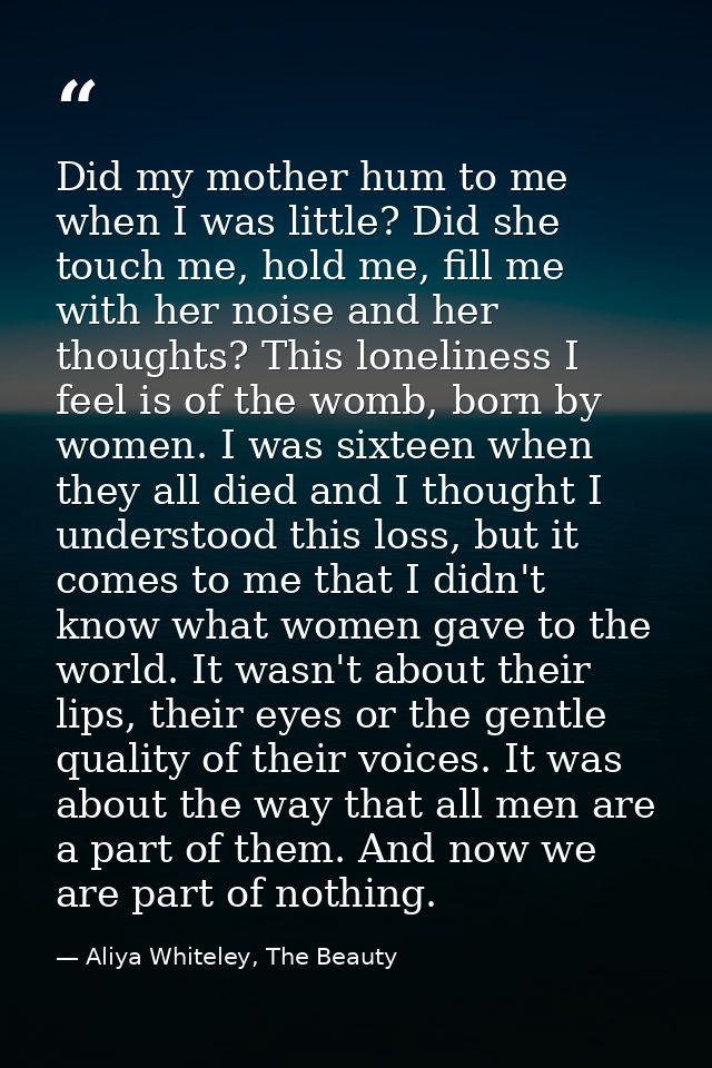 Did my mother hum to me when I was little? Did she touch me, hold me, fill me with her noise and her thoughts? This lone — Aliya Whiteley, The Beauty