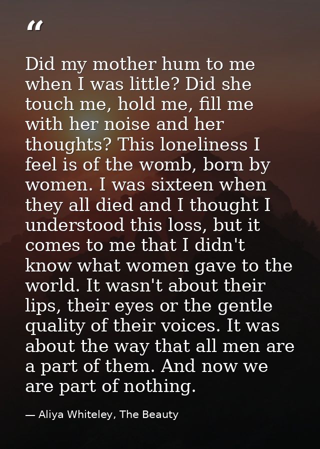 Did my mother hum to me when I was little? Did she touch me, hold me, fill me with her noise and her thoughts? This lone — Aliya Whiteley, The Beauty