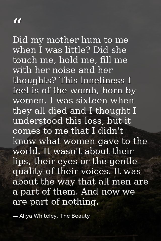 Did my mother hum to me when I was little? Did she touch me, hold me, fill me with her noise and her thoughts? This lone — Aliya Whiteley, The Beauty