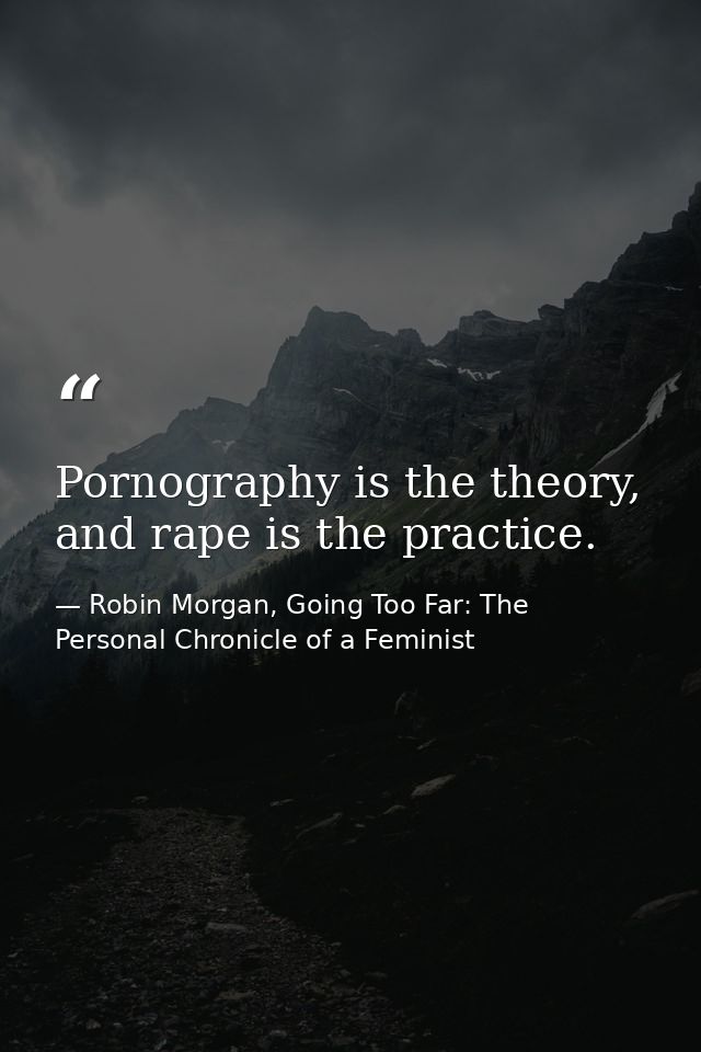 Pornography is the theory, and rape is the practice. — Robin Morgan, Going Too Far: The Personal Chronicle of a Feminist