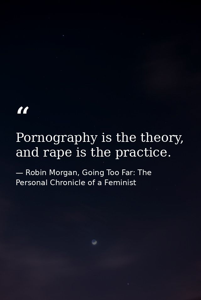 Pornography is the theory, and rape is the practice. — Robin Morgan, Going Too Far: The Personal Chronicle of a Feminist
