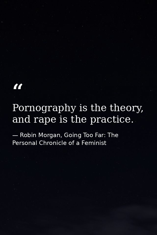 Pornography is the theory, and rape is the practice. — Robin Morgan, Going Too Far: The Personal Chronicle of a Feminist