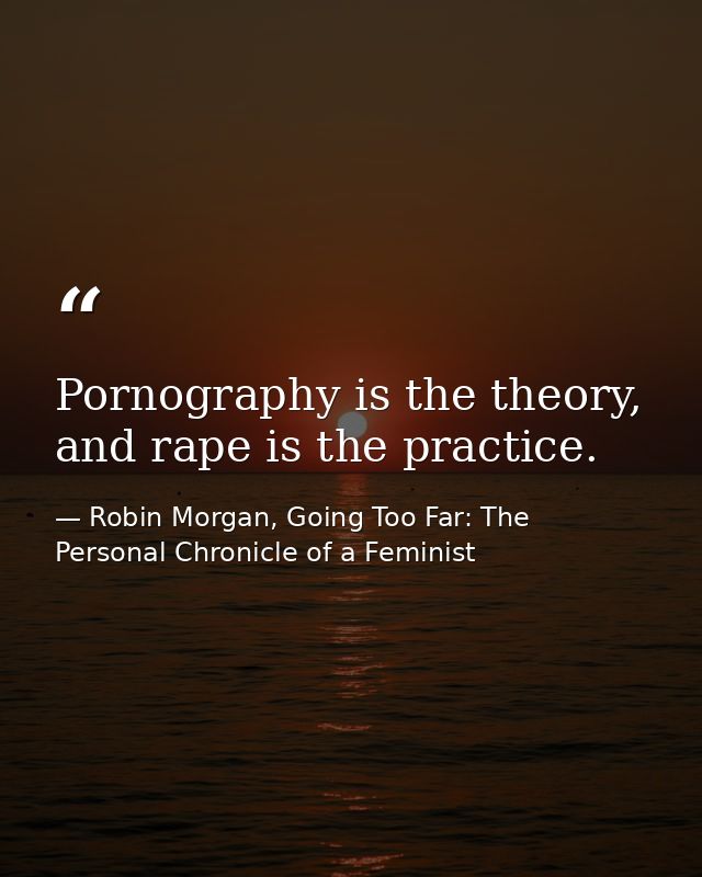 Pornography is the theory, and rape is the practice. — Robin Morgan, Going Too Far: The Personal Chronicle of a Feminist