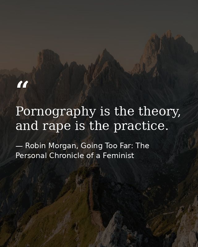 Pornography is the theory, and rape is the practice. — Robin Morgan, Going Too Far: The Personal Chronicle of a Feminist