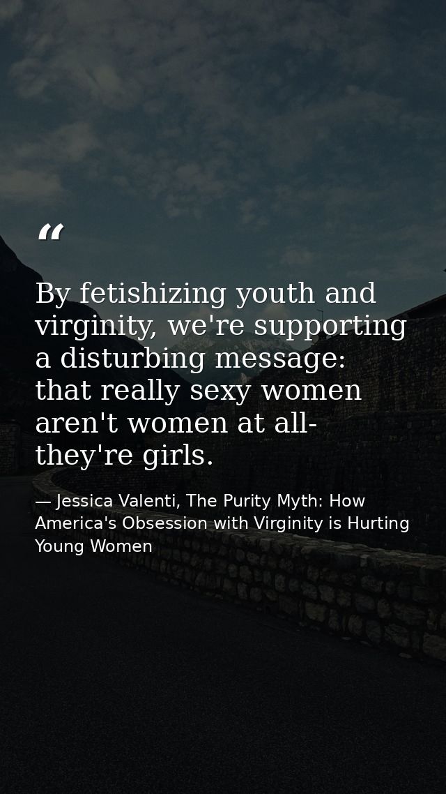 By fetishizing youth and virginity, we're supporting a disturbing message: that really sexy women aren't women at all- t — Jessica Valenti, The Purity Myth: How America's Obsession with Virginity is Hurting Young Women