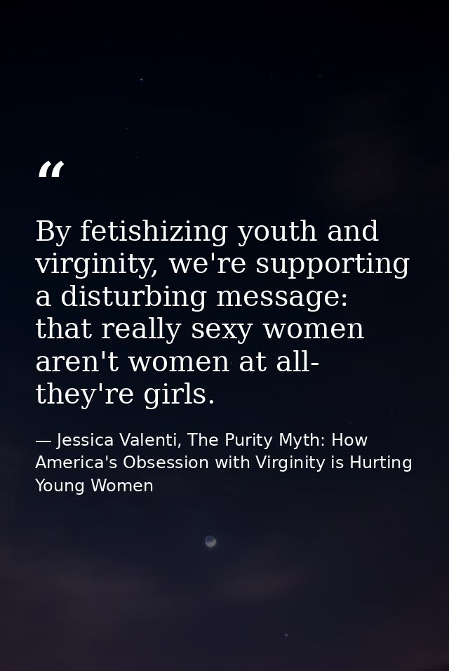 By fetishizing youth and virginity, we're supporting a disturbing message: that really sexy women aren't women at all- t — Jessica Valenti, The Purity Myth: How America's Obsession with Virginity is Hurting Young Women