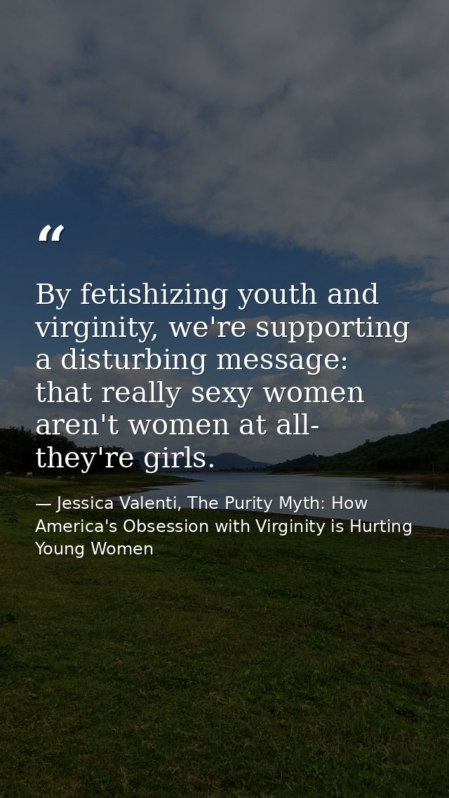 By fetishizing youth and virginity, we're supporting a disturbing message: that really sexy women aren't women at all- t — Jessica Valenti, The Purity Myth: How America's Obsession with Virginity is Hurting Young Women