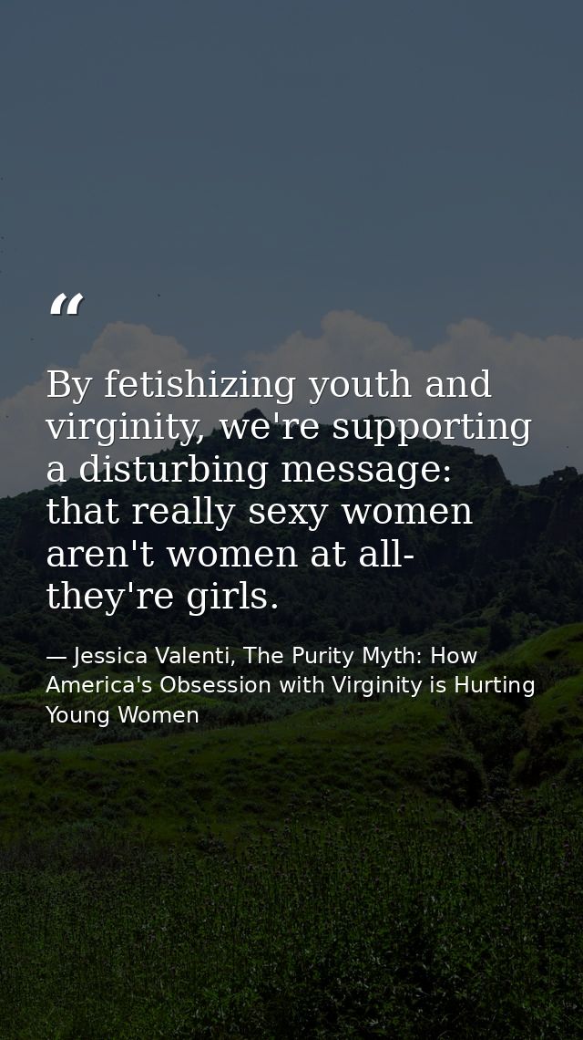 By fetishizing youth and virginity, we're supporting a disturbing message: that really sexy women aren't women at all- t — Jessica Valenti, The Purity Myth: How America's Obsession with Virginity is Hurting Young Women