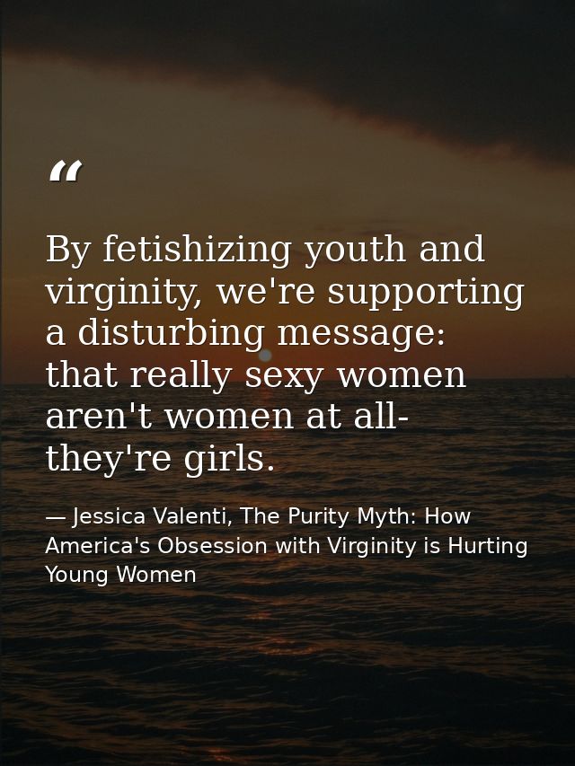 By fetishizing youth and virginity, we're supporting a disturbing message: that really sexy women aren't women at all- t — Jessica Valenti, The Purity Myth: How America's Obsession with Virginity is Hurting Young Women