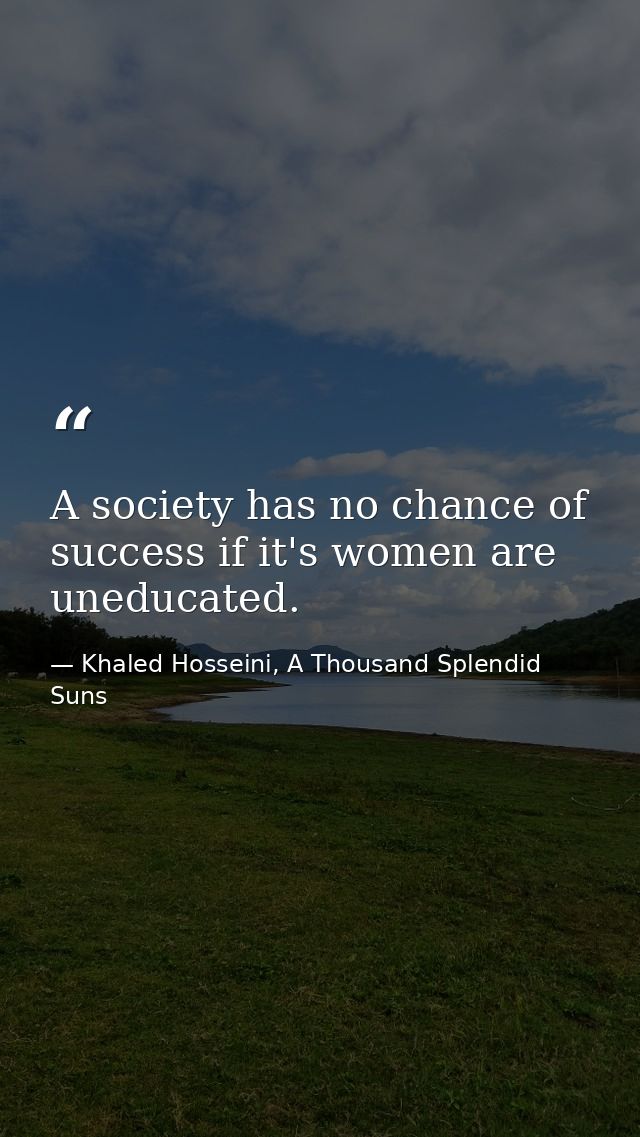 A society has no chance of success if it's women are uneducated. — Khaled Hosseini, A Thousand Splendid Suns