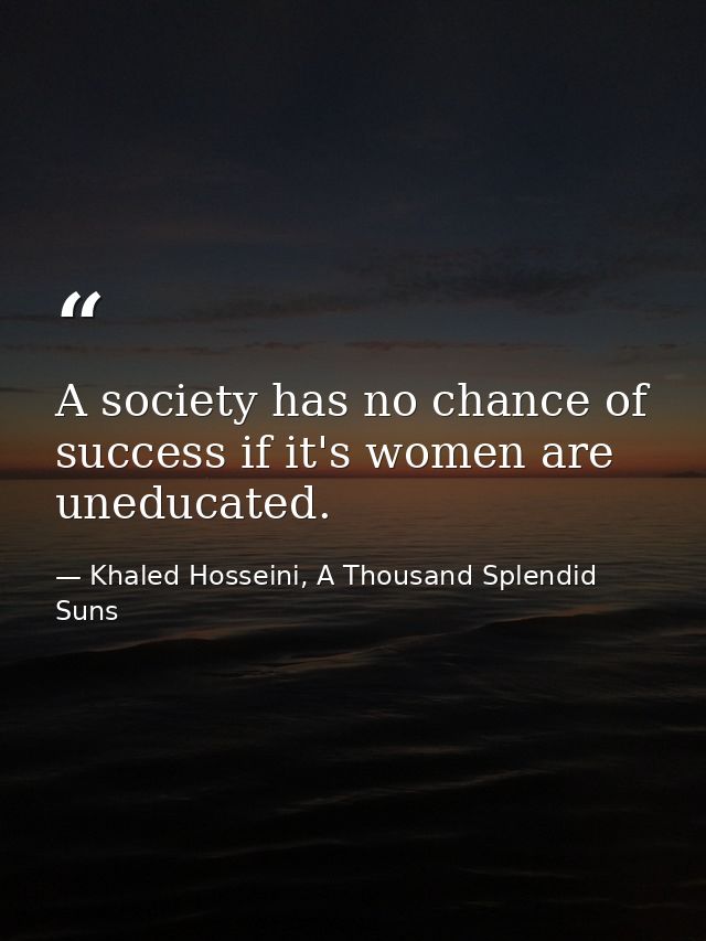 A society has no chance of success if it's women are uneducated. — Khaled Hosseini, A Thousand Splendid Suns