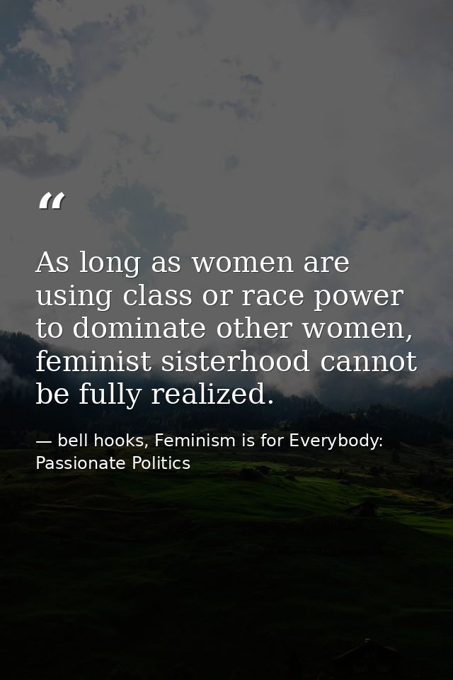 As long as women are using class or race power to dominate other women, feminist sisterhood cannot be fully realized. — bell hooks, Feminism is for Everybody: Passionate Politics