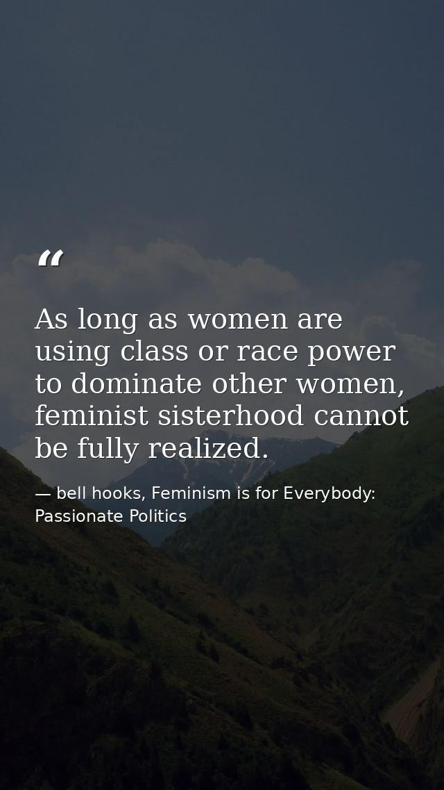 As long as women are using class or race power to dominate other women, feminist sisterhood cannot be fully realized. — bell hooks, Feminism is for Everybody: Passionate Politics