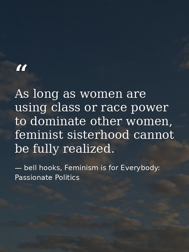 As long as women are using class or race power to dominate other women, feminist sisterhood cannot be fully realized. — bell hooks, Feminism is for Everybody: Passionate Politics