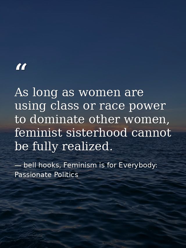 As long as women are using class or race power to dominate other women, feminist sisterhood cannot be fully realized. — bell hooks, Feminism is for Everybody: Passionate Politics