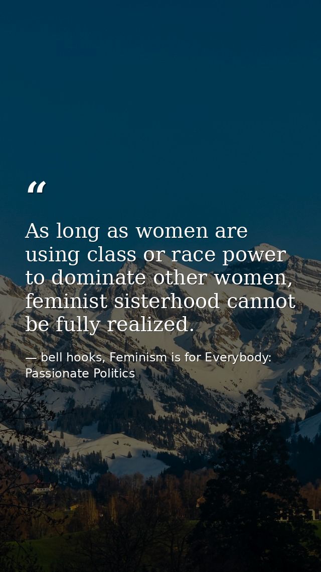 As long as women are using class or race power to dominate other women, feminist sisterhood cannot be fully realized. — bell hooks, Feminism is for Everybody: Passionate Politics