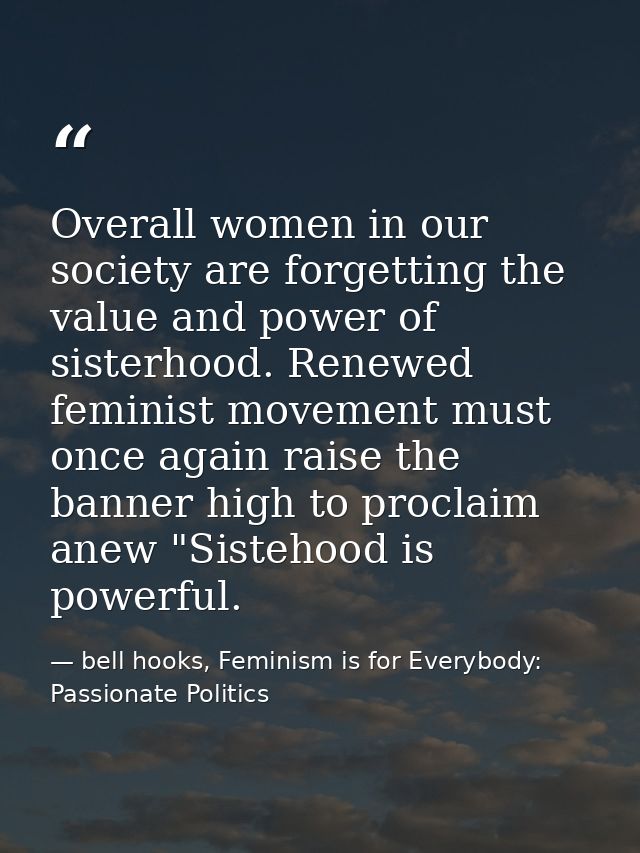 Overall women in our society are forgetting the value and power of sisterhood. Renewed feminist movement must once again — bell hooks, Feminism is for Everybody: Passionate Politics