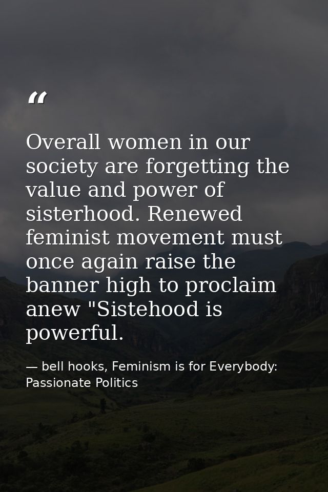 Overall women in our society are forgetting the value and power of sisterhood. Renewed feminist movement must once again — bell hooks, Feminism is for Everybody: Passionate Politics