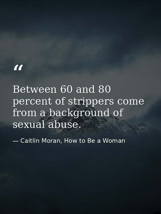 Between 60 and 80 percent of strippers come from a background of sexual abuse. — Caitlin Moran, How to Be a Woman