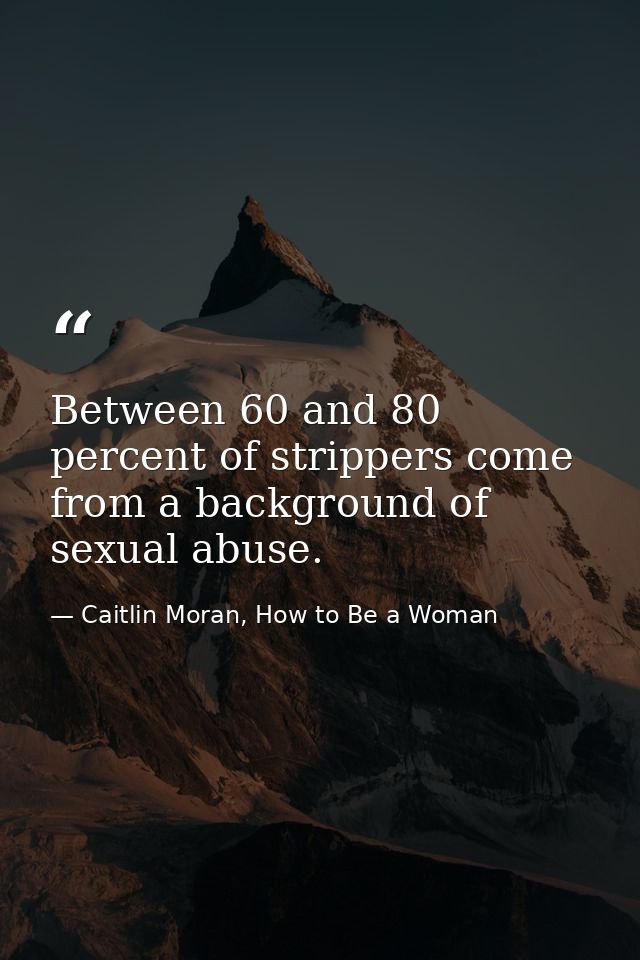 Between 60 and 80 percent of strippers come from a background of sexual abuse. — Caitlin Moran, How to Be a Woman