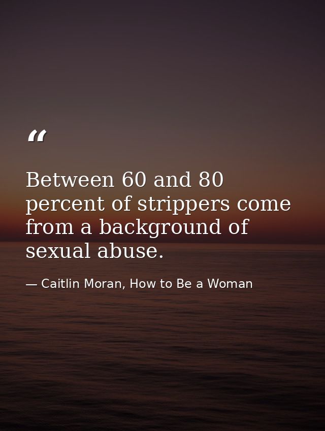 Between 60 and 80 percent of strippers come from a background of sexual abuse. — Caitlin Moran, How to Be a Woman