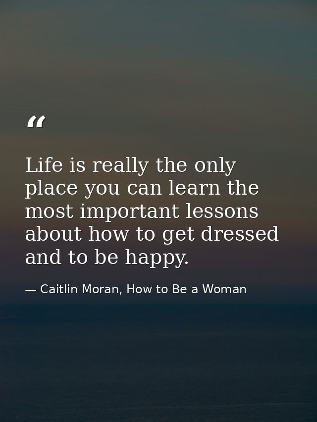 Life is really the only place you can learn the most important lessons about how to get dressed and to be happy. — Caitlin Moran, How to Be a Woman
