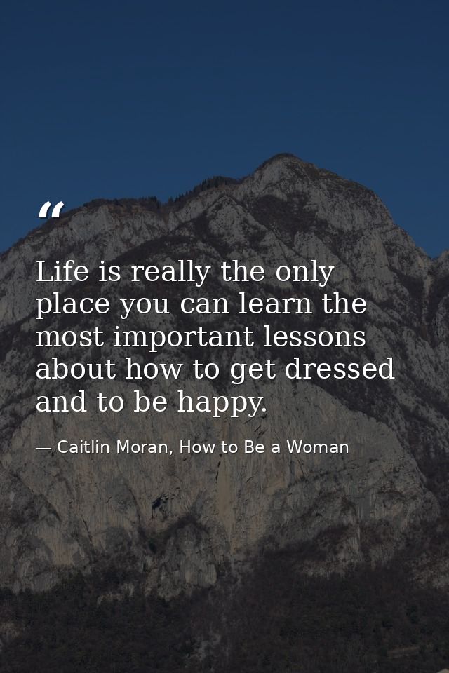 Life is really the only place you can learn the most important lessons about how to get dressed and to be happy. — Caitlin Moran, How to Be a Woman