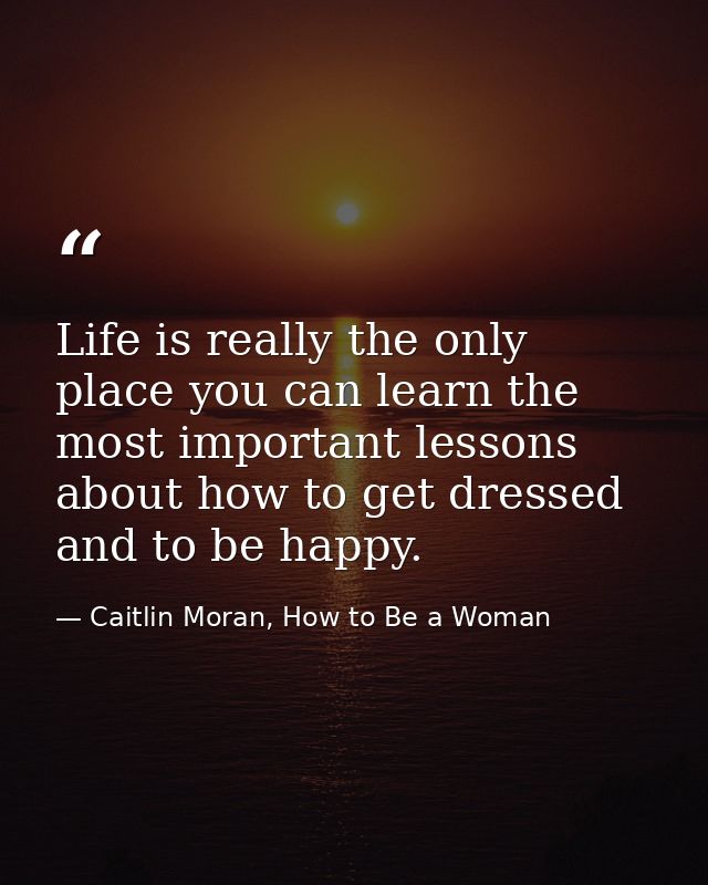 Life is really the only place you can learn the most important lessons about how to get dressed and to be happy. — Caitlin Moran, How to Be a Woman