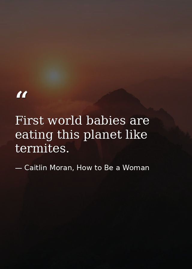 First world babies are eating this planet like termites. — Caitlin Moran, How to Be a Woman