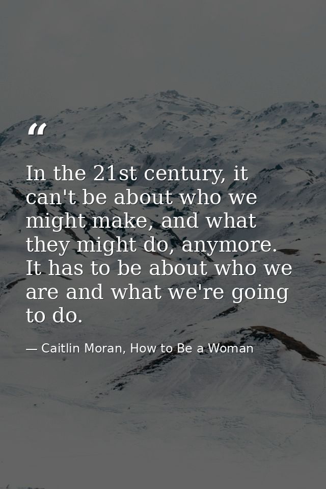 In the 21st century, it can't be about who we might make, and what they might do, anymore. It has to be about who we are — Caitlin Moran, How to Be a Woman