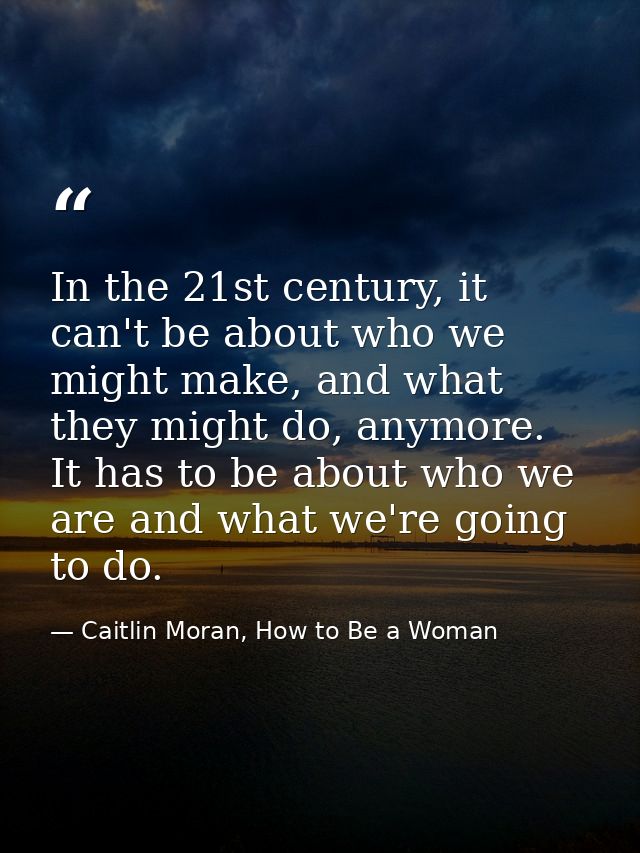 In the 21st century, it can't be about who we might make, and what they might do, anymore. It has to be about who we are — Caitlin Moran, How to Be a Woman