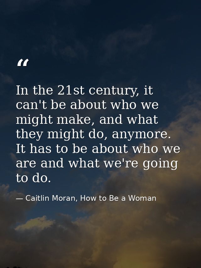 In the 21st century, it can't be about who we might make, and what they might do, anymore. It has to be about who we are — Caitlin Moran, How to Be a Woman