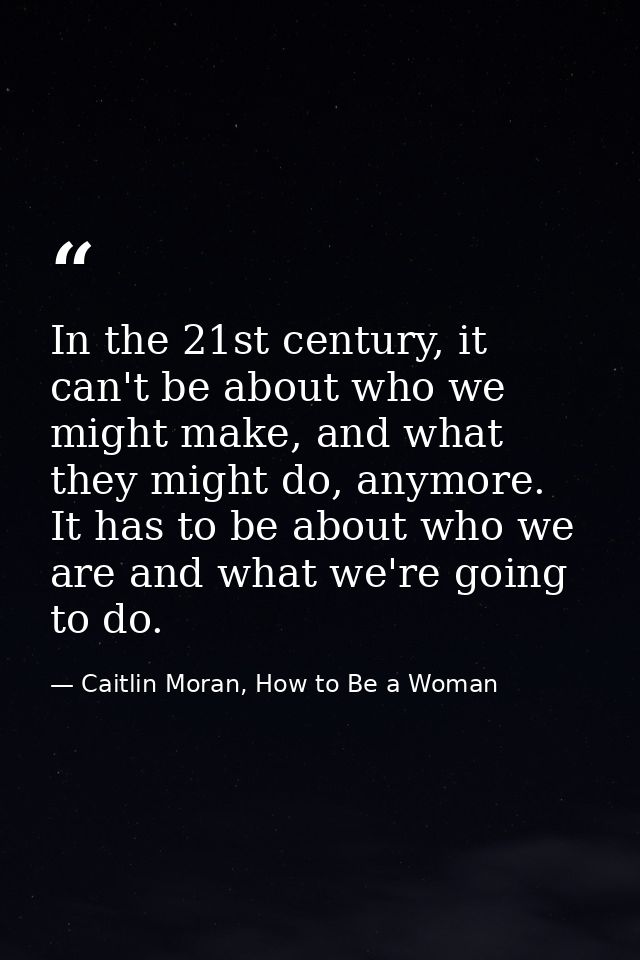 In the 21st century, it can't be about who we might make, and what they might do, anymore. It has to be about who we are — Caitlin Moran, How to Be a Woman