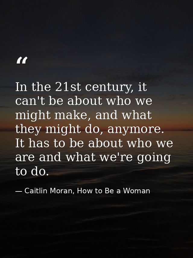 In the 21st century, it can't be about who we might make, and what they might do, anymore. It has to be about who we are — Caitlin Moran, How to Be a Woman