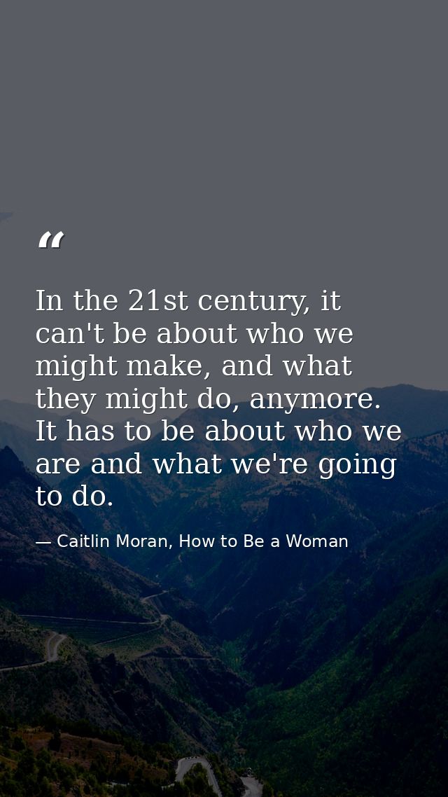 In the 21st century, it can't be about who we might make, and what they might do, anymore. It has to be about who we are — Caitlin Moran, How to Be a Woman