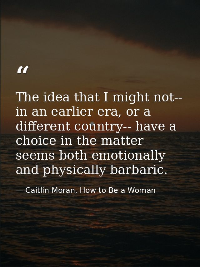 The idea that I might not-- in an earlier era, or a different country-- have a choice in the matter seems both emotional — Caitlin Moran, How to Be a Woman