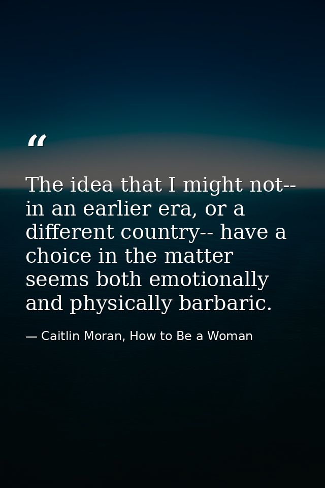 The idea that I might not-- in an earlier era, or a different country-- have a choice in the matter seems both emotional — Caitlin Moran, How to Be a Woman