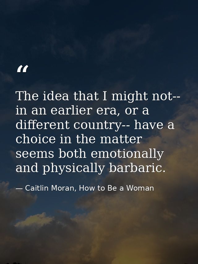 The idea that I might not-- in an earlier era, or a different country-- have a choice in the matter seems both emotional — Caitlin Moran, How to Be a Woman