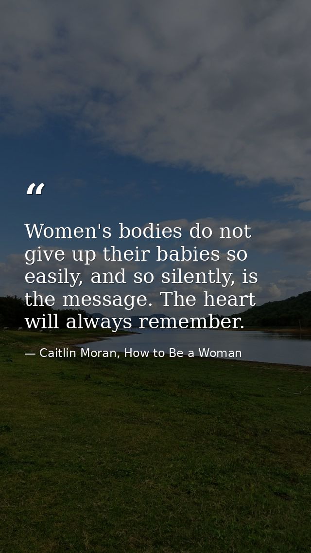 Women's bodies do not give up their babies so easily, and so silently, is the message. The heart will always remember. — Caitlin Moran, How to Be a Woman