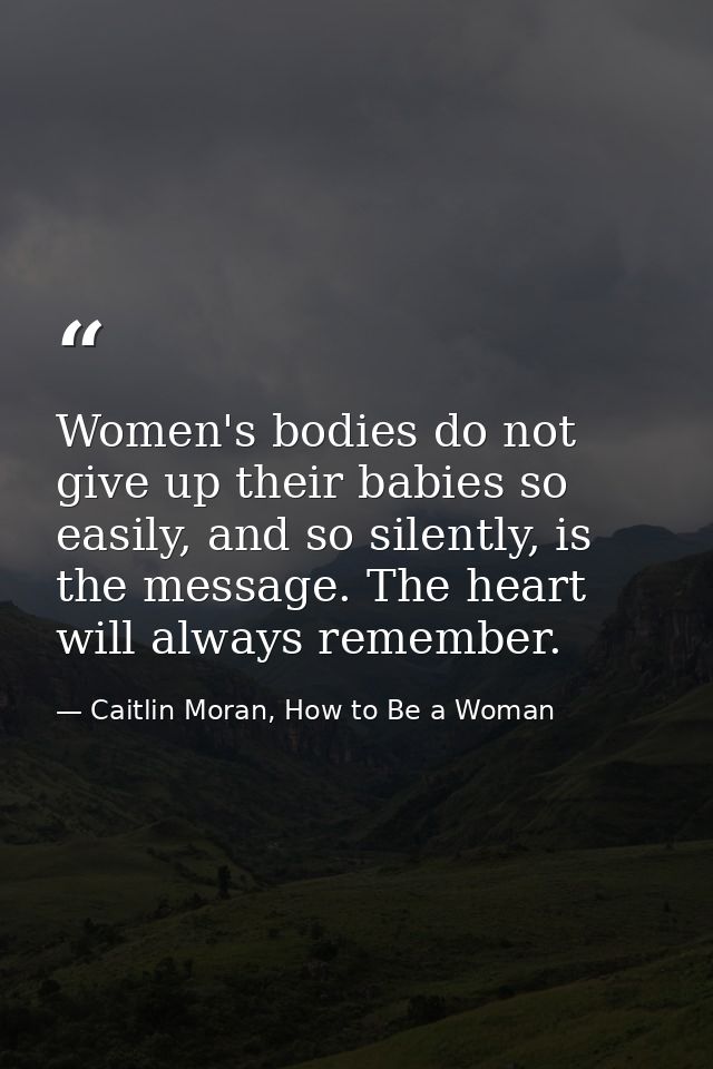 Women's bodies do not give up their babies so easily, and so silently, is the message. The heart will always remember. — Caitlin Moran, How to Be a Woman