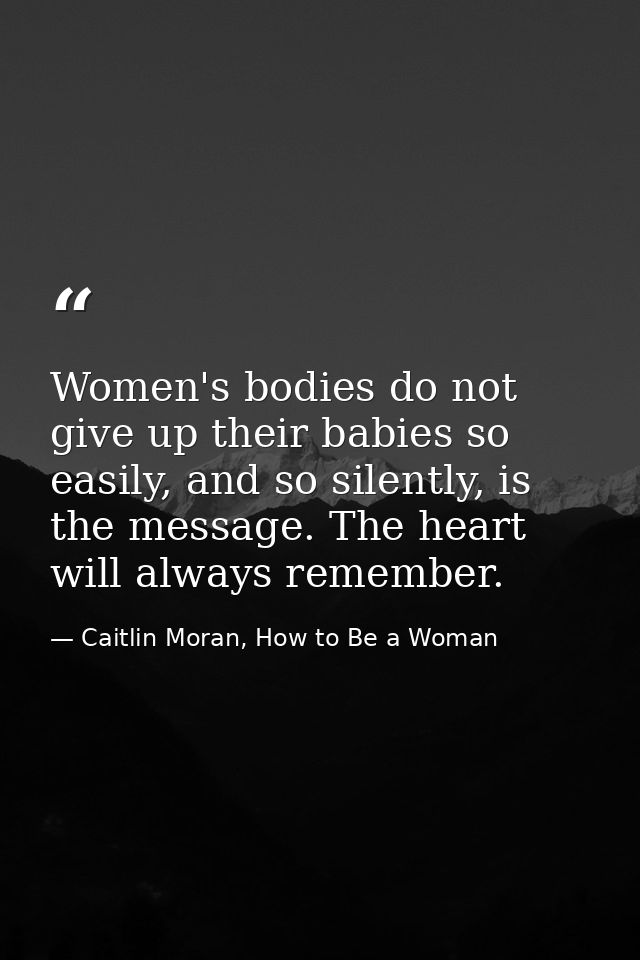Women's bodies do not give up their babies so easily, and so silently, is the message. The heart will always remember. — Caitlin Moran, How to Be a Woman