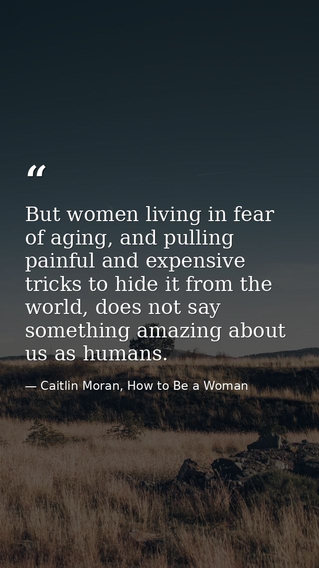 But women living in fear of aging, and pulling painful and expensive tricks to hide it from the world, does not say some — Caitlin Moran, How to Be a Woman